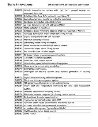 Sans Innovations                       ph: 9843347270, 9843064229, 9751463901

    EMB130 Vehicle immobilization system with fuel theft, ground sensing and
             movement detection
    EMB131   Intelligent Bus Fare Information System Using PC
    EMB132 Centralized wireless monitoring in textile industries.
    EMB133 I2C based distributed embedded system
    EMB134 µc to µc Communication with LCD using MSSP.
    EMB135 Metal detector in industries
    EMB136 Embedded Based Automatic Jogging, Breaking, Plugging For Motors
    EMB137 Wireless distribution transformer monitoring system.
    EMB138 Digital energy meter with unit recorder.
    EMB139 Maximum demand preventer
    EMB140 Laboratory power saving automation.
    EMB141   Home appliances control through remote control
    EMB142 Smart card based petrol filling system
    EMB143 Bus identification for blind people
    EMB144   RF based railway stage announcement system.
    EMB145   Automatic load sharing system.
    EMB146   Drunk and drive control system.
    EMB147   Vehicle Over speed indication controlling system.
    EMB148   Home security system using autodialing.
    EMB149   Emergency power rescue.
    EMB150   Intelligent car security system using dynamic generation of security
           code.
    EMB151 Digital dashboard using embedded system
    EMB152 Electronic library management system
    EMB153 PIR sensor based human detection and monitoring
    EMB154 Heart beat and temperature monitoring for data base management
             system.
    EMB155   Infrared sensor based Shopping trolley
    EMB156   Electronic personal computer (pc) Privacy control system
    EMB157   Bi directional dc motor speed control
    EMB158   Two factor authentication for bank ATM.
    EMB159   Wireless Green House Environmental monitoring system
    EMB160   Accident identification system with auto dialer.
    EMB161   Attendance Management System Based On PC
    EMB162   PWM based dc motor speed control.
    EMB163   COAL Helmet

                                        2
 
