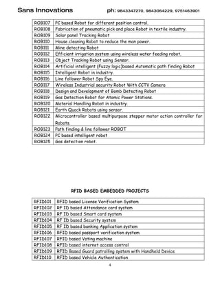 Sans Innovations                      ph: 9843347270, 9843064229, 9751463901

    ROB107    PC based Robot for different position control.
    ROB108    Fabrication of pneumatic pick and place Robot in textile industry.
    ROB109    Solar panel Tracking Robot
    ROB110    House cleaning Robot to reduce the man power.
    ROB111    Mine detecting Robot
    ROB112    Efficient irrigation system using wireless water feeding robot.
    ROB113    Object Tracking Robot using Sensor.
    ROB114    Artificial intelligent (Fuzzy logic)based Automatic path finding Robot
    ROB115    Intelligent Robot in industry.
    ROB116    Line follower Robot Spy Eye.
    ROB117    Wireless Industrial security Robot With CCTV Camera
    ROB118    Design and Development of Bomb Detecting Robot
    ROB119    Gas Detection Robot for Atomic Power Stations.
    ROB120    Material Handling Robot in industry.
    ROB121    Earth Quack Robots using sensor.
    ROB122    Microcontroller based multipurpose stepper motor action controller for
              Robots.
    ROB123    Path finding & line follower ROBOT
    ROB124    PC based intelligent robot
    ROB125    Gas detection robot.




                     RFID BASED EMBEDDED PROJECTS

    RFID101   RFID based License Verification System
    RFID102   RF ID based Attendance card system
    RFID103   RF ID based Smart card system
    RFID104   RF ID based Security system
    RFID105   RF ID based banking Application system
    RFID106   RFID based passport verification system
    RFID107   RFID based Voting machine
    RFID108   RFID based internet access control
    RFID109   RFID Based Guard patrolling system with Handheld Device
    RFID110   RFID based Vehicle Authentication
                                       4
 