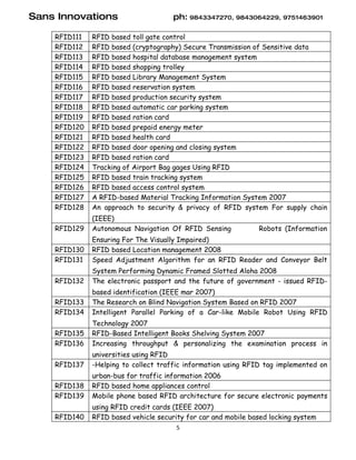 Sans Innovations                      ph: 9843347270, 9843064229, 9751463901

    RFID111   RFID based toll gate control
    RFID112   RFID based (cryptography) Secure Transmission of Sensitive data
    RFID113   RFID based hospital database management system
    RFID114   RFID based shopping trolley
    RFID115   RFID based Library Management System
    RFID116   RFID based reservation system
    RFID117   RFID based production security system
    RFID118   RFID based automatic car parking system
    RFID119   RFID based ration card
    RFID120   RFID based prepaid energy meter
    RFID121   RFID based health card
    RFID122   RFID based door opening and closing system
    RFID123   RFID based ration card
    RFID124   Tracking of Airport Bag gages Using RFID
    RFID125   RFID based train tracking system
    RFID126   RFID based access control system
    RFID127   A RFID-based Material Tracking Information System 2007
    RFID128   An approach to security & privacy of RFID system For supply chain
              (IEEE)
    RFID129   Autonomous Navigation Of RFID Sensing            Robots (Information
              Ensuring For The Visually Impaired)
    RFID130   RFID based Location management 2008
    RFID131   Speed Adjustment Algorithm for an RFID Reader and Conveyor Belt
              System Performing Dynamic Framed Slotted Aloha 2008
    RFID132   The electronic passport and the future of government - issued RFID-
              based identification (IEEE mar 2007)
    RFID133   The Research on Blind Navigation System Based on RFID 2007
    RFID134   Intelligent Parallel Parking of a Car-like Mobile Robot Using RFID
              Technology 2007
    RFID135   RFID-Based Intelligent Books Shelving System 2007
    RFID136   Increasing throughput & personalizing the examination process in
              universities using RFID
    RFID137   -Helping to collect traffic information using RFID tag implemented on
              urban-bus for traffic information 2006
    RFID138   RFID based home appliances control
    RFID139   Mobile phone based RFID architecture for secure electronic payments
              using RFID credit cards (IEEE 2007)
    RFID140   RFID based vehicle security for car and mobile based locking system
                                       5
 