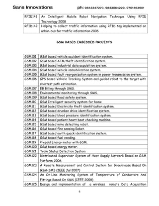 Sans Innovations                      ph: 9843347270, 9843064229, 9751463901

    RFID141   An Intelligent Mobile Robot Navigation Technique        Using RFID
              Technology 2008
    RFID142   Helping to collect traffic information using RFID tag implemented on
              urban-bus for traffic information 2006


                        GSM BASED EMBEDDED PROJECTS



    GSM101    GSM based vehicle accident identification system.
    GSM102    GSM based ATM theft identification system.
    GSM103    GSM based industrial data acquisition system.
    GSM104    GSM based vehicle immobilization system.
    GSM105    GSM based fault reorganization system in power transmission system.
    GSM106    GPS based Vehicle Tracking System and guided robot to the target with
              shortest path estimation.
    GSM107    EB Billing through SMS.
    GSM108    Environmental monitoring through SMS.
    GSM109    GSM based Road safety system.
    GSM110    GSM Intelligent security system for home
    GSM111    GSM based Electricity theft identification system.
    GSM112    GSM based drunken drive identification system.
    GSM113    GSM based blood pressure identification system.
    GSM114    GSM based patient heart beat checking machine.
    GSM115    GSM based mine detecting robot.
    GSM116    GSM based fire sensing Robot.
    GSM117    GSM based earth quack identification system.
    GSM118    GSM based fuel vending.
    GSM119    Prepaid Energy meter with GSM.
    GSM120    GSM based energy meter.
    GSM121    Train Status Detection System
    GSM122    Distributed Supervisor System of Heat Supply Network Based on GSM
              Platform 2006
    GSM123    A Remote Measurement and Control System for Greenhouse Based On
              GSM-SMS (IEEE Jul 2007)
    GSM124    An On-Line Monitoring System of Temperature of Conductors And
              Fittings Based On SMS (IEEE 2008)
    GSM125    Design and implementation of a wireless     remote Data Acquisition

                                       6
 