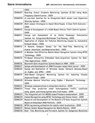 Sans Innovations                      ph: 9843347270, 9843064229, 9751463901

              2009
    IEMB207   Boarding School Students Monitoring Systems (E-ID) Using Radio
              Frequency Identification - 2009
    IEMB208   A Low-Cost Solution for an Integrated Multi sensor Lane Departure
              Warning System – 2009
    IEMB209   Multi sensor Strategies to Assist Blind People: A Clear-Path Indicator –
              2009
    IEMB210   Design & Development of a GSM Based Vehicle Theft Control System -
              2009
    IEMB211   Design   and   Assessment    of   an    Online   Passenger   Information
              System for Integrated Multimodal Trip Planning – 2009
    IEMB212   Application of Zigbee for Pollution Monitoring Caused by Automobile
              Exhaust Gases – 2009
    IEMB213   A Remote Compact        Sensor    for   the   Real-Time   Monitoring    of
              Human Heartbeat and Respiration Rate - 2009
    IEMB214   A Modular Cost-Effective Mobile Robot Navigation System Using RFID
              Technology - 2009
    IEMB215   PC-Based Interactive Embedded Data-Acquisition System for Real-
              Time Applications – 2009
    IEMB216   Bluetooth Data Acquisition System Based on ARM - 2009
    IEMB217   Design and Development of ARM Processor based Web Server – 2009
    IEMB218   Design and Realization of Wireless Sensor Network Gateway Based
              on ZigBee and GPRS – 2009
    IEMB219   Web-Based Caregiver Monitoring          System   for   Assisting   Visually
              Impaired People – 2009
    IEMB220   Wireless Medical Interface using ZigBee / Bluetooth Technology –
              2009
    IEMB221   Wireless communications in networked robotics – 2009
    IEMB222   Travel time prediction under heterogeneous traffic             conditions
              using global positioning system data from buses – 2009
    IEMB223   The integrated unit for MEMS based Pressure measurement – 2009
    IEMB224   Human Recognition using RFID Technology and Stereo Vision – 2009
    IEMB225   Research and Development of the Remote I/O Data Acquisition System
              Based on Embedded ARM Platform – 2009
    IEMB226   RFID tag bearing estimation for mobile robot localization – 2009
    IEMB227   Robust Sensor-Based Navigation for Mobile Robots – 2009
    IEMB228   Real- Time Monitoring and Pre-alarm System for Dangerous Mountains
                                       9
 