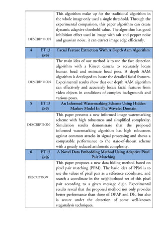 DESCRIPTION

4

ET13
iM4

DESCRIPTION

5

ET13
iM5

DESCRIPTION

6

ET13
iM6

DESCRIPTION

This algorithm make up for the traditional algorithm in
the whole image only used a single threshold. Through the
experimental comparison, this paper algorithm can create
dynamic adaptive threshold value. The algorithm has good
inhibition effect used in image with salt and pepper noise
and gaussian noise. it can extract image edge efficiently.
Facial Feature Extraction With A Depth Aam Algorithm
The main idea of our method is to use the face detection
algorithm with a Kinect camera to accurately locate
human head and estimate head pose. A depth AAM
algorithm is developed to locate the detailed facial features.
Experimental results show that our depth AAM algorithm
can effectively and accurately locale facial features from
video objects in conditions of complex backgrounds and
various poses.
An Informed Watermarking Scheme Using Hidden
Markov Model In The Wavelet Domain
This paper presents a new informed image watermarking
scheme with high robustness and simplified complexity.
Simulation results demonstrate that the proposed
informed watermarking algorithm has high robustness
against common attacks in signal processing and shows a
comparable performance to the state-of-the-art scheme
with a greatly reduced arithmetic complexity.
A Novel Data Embedding Method Using Adaptive Pixel
Pair Matching
This paper proposes a new data-hiding method based on
pixel pair matching (PPM). The basic idea of PPM is to
use the values of pixel pair as a reference coordinate, and
search a coordinate in the neighborhood set of this pixel
pair according to a given message digit. Experimental
results reveal that the proposed method not only provides
better performance than those of OPAP and DE, but also
is secure under the detection of some well-known
steganalysis techniques.

 