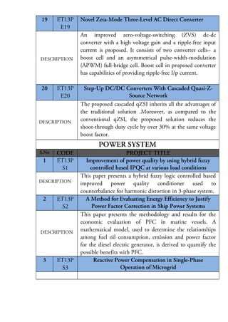 19

ET13P
E19

DESCRIPTION

20

ET13P
E20

DESCRIPTION

Novel Zeta-Mode Three-Level AC Direct Converter
An improved zero-voltage-switching (ZVS) dc-dc
converter with a high voltage gain and a ripple-free input
current is proposed. It consists of two converter cells—a
boost cell and an asymmetrical pulse-width-modulation
(APWM) full-bridge cell. Boost cell in proposed converter
has capabilities of providing ripple-free I/p current.
Step-Up DC/DC Converters With Cascaded Quasi-ZSource Network
The proposed cascaded qZSI inherits all the advantages of
the traditional solution .Moreover, as compared to the
conventional qZSI, the proposed solution reduces the
shoot-through duty cycle by over 30% at the same voltage
boost factor.

POWER SYSTEM
S.No

1

CODE
ET13P
S1

DESCRIPTION

2

ET13P
S2

DESCRIPTION

3

ET13P
S3

PROJECT TITLE
Improvement of power quality by using hybrid fuzzy
controlled based IPQC at various load conditions
This paper presents a hybrid fuzzy logic controlled based
improved power quality conditioner used to
counterbalance for harmonic distortion in 3-phase system.
A Method for Evaluating Energy Efficiency to Justify
Power Factor Correction in Ship Power Systems
This paper presents the methodology and results for the
economic evaluation of PFC in marine vessels. A
mathematical model, used to determine the relationships
among fuel oil consumption, emission and power factor
for the diesel electric generator, is derived to quantify the
possible benefits with PFC.
Reactive Power Compensation in Single-Phase
Operation of Microgrid

 
