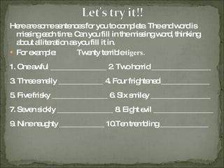 Here are some sentences for you to complete. The end word is missing each time. Can you fill in the missing word, thinking about alliteration as you fill it in. For example: Twenty terrible  tigers. 1. One awful _______________ 2. Two horrid ________________ 3. Three smelly ____________ 4. Four frightened _____________ 5. Five frisky _______________ 6. Six smiley ________________ 7. Seven sickly _______________ 8. Eight evil ________________ 9. Nine naughty ____________ 10.Ten trembling _____________ 