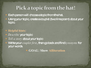 Each person will choose a topic from the hat.  Using your topic, create a couplet (two line poem) about your topic. Helpful hints: Describe  your topic Tell a story  about your topic Write your  couplet first , then go back and find  synonyms  for your words.  GOAL: Show  Alliteration 