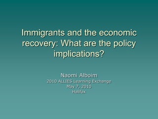 Immigrants and the economic
recovery: What are the policy
        implications?

            Naomi Alboim
      2010 ALLIES Learning Exchange
               May 7, 2010
                 Halifax
 