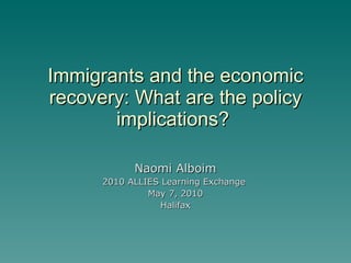 Immigrants and the economic recovery: What are the policy implications?  Naomi Alboim 2010 ALLIES Learning Exchange  May 7, 2010 Halifax 