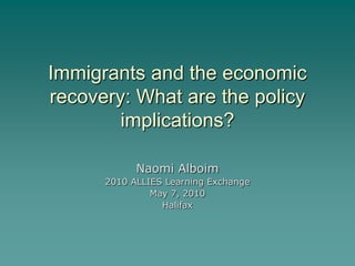 Immigrants and the economic
recovery: What are the policy
        implications?

            Naomi Alboim
      2010 ALLIES Learning Exchange
               May 7, 2010
                 Halifax
 