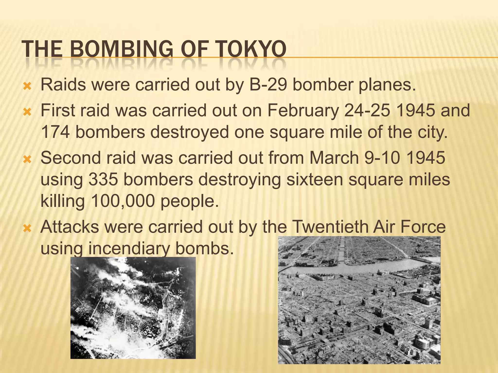 The bombing of tokyoRaids were carried out by B-29 bomber planes.First raid was carried out on February 24-25 1945 and 174 bombers destroyed one square mile of the city.Second raid was carried out from March 9-10 1945 using 335 bombers destroying sixteen square miles killing 100,000 people.Attacks were carried out by the Twentieth Air Force using incendiary bombs.