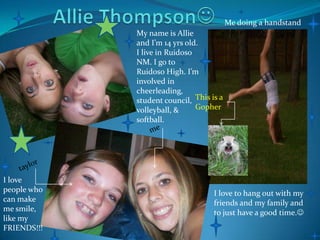 Allie Thompson Me doing a handstand My name is Allie and I’m 14 yrs old. I live in Ruidoso NM. I go to Ruidoso High. I’m involved in cheerleading, student council,  volleyball, & softball. This is a Gopher me taylor I love people who can make me smile, like my FRIENDS!!! I love to hang out with my friends and my family and to just have a good time. 