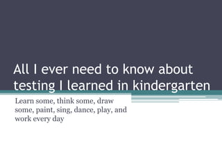 All I ever need to know about testing I learned in kindergarten Learn some, think some, draw some, paint, sing, dance, play, and work every day 