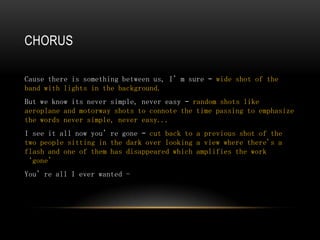 CHORUS

Cause there is something between us, I’m sure – wide shot of the
band with lights in the background.
But we know its never simple, never easy – random shots like
aeroplane and motorway shots to connote the time passing to emphasize
the words never simple, never easy...
I see it all now you’re gone – cut back to a previous shot of the
two people sitting in the dark over looking a view where there's a
flash and one of them has disappeared which amplifies the work
‘gone’
You’re all I ever wanted -
 