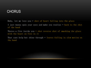 CHORUS

Baby, let me love you – shot of heart falling into the glass
I just wanna open your eyes and make you realize – back to the shot
of the band
Theres a fire inside you – shot reverse shot of smashing the glass
with the heart on fire in it
That cant help but shine through – leaves falling in slow motion on
the band
 