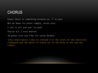 CHORUS
Cause there is something between us, I’m sure
But we know its never simple, never easy
I see it all now you’re gone
You/re all I ever wanted
Im gonna love you like ive never broken
(this whole music video is rewound till the start of the directors
clapboard and the music is tuned out to the beep to the end the
video)
 