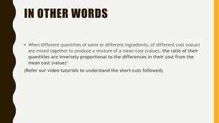 IN OTHER WORDS
• When different quantities of same or different ingredients, of different cost (value)
are mixed together to produce a mixture of a mean cost (value), the ratio of their
quantities are inversely proportional to the differences in their cost from the
mean cost (value)‘
(Refer our video tutorials to understand the short-cuts followed)
 