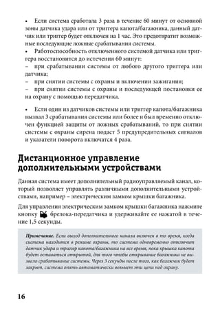 16
• Если система сработала 3 раза в течение 60 минут от основной
зоны датчика удара или от триггера капота/багажника, данный дат-
чик или триггер будет отключен на 1 час. Это предотвратит возмож-
ные последующие ложные срабатывания системы.
• Работоспособность отключенного системой датчика или триг-
гера восстановится до истечения 60 минут:
– при срабатывании системы от любого другого триггера или
датчика;
– при снятии системы с охраны и включении зажигания;
– при снятии системы с охраны и последующей постановки ее
на охрану с помощью передатчика.
• Если один из датчиков системы или триггер капота/багажника
вызвал 3 срабатывания системы или более и был временно отклю-
чен функцией защиты от ложных срабатываний, то при снятии
системы с охраны сирена подаст 5 предупредительных сигналов
и указатели поворота включатся 4 раза.
Дистанционное управление
дополнительными устройствами
Данная система имеет дополнительный радиоуправляемый канал, ко-
торый позволяет управлять различными дополнительными устрой-
ствами, например – электрическим замком крышки багажника.
Для управления электрическим замком крышки багажника нажмите
кнопку - брелока-передатчика и удерживайте ее нажатой в тече-
ние 1,5 секунды.
Примечание.Примечание. Если выход дополнительного канала включен в то время, когдаЕсли выход дополнительного канала включен в то время, когда
система находится в режиме охраны, то система одновременно отключитсистема находится в режиме охраны, то система одновременно отключит
датчик удара и триггер капота/багажника на все время, пока крышка капотадатчик удара и триггер капота/багажника на все время, пока крышка капота
будет оставаться открытой, для того чтобы открывание багажника не вы-будет оставаться открытой, для того чтобы открывание багажника не вы-
звало срабатывание системы. Через 3 секунды после того, как багажник будетзвало срабатывание системы. Через 3 секунды после того, как багажник будет
закрыт, система опять автоматически возьмет эти цепи под охрану.закрыт, система опять автоматически возьмет эти цепи под охрану.
 