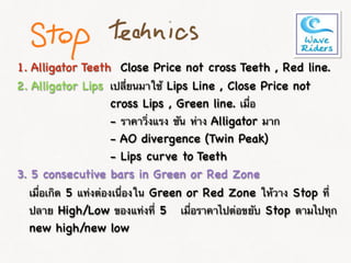 1. Alligator Teeth
2. Alligator Lips
Close Price not cross Teeth , Red line.
3. 5 consecutive bars in Green or Red Zone
เมื่อเกิด 5 แท่งต่องเนื่องใน Green or Red Zone ให้วาง Stop ที่
ปลาย High/Low ของแท่งที่ 5 เมื่อราคาไปต่อขยับ Stop ตามไปทุก
new high/new low
เปลี่ยนมาใช้ Lips Line , Close Price not
cross Lips , Green line. เมื่อ
- ราคาวิ่งแรง ชัน ห่าง Alligator มาก
- AO divergence (Twin Peak)
- Lips curve to Teeth
 
