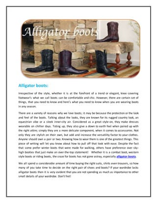Alligator boots:
Irrespective of the style, whether it is at the forefront of a trend or elegant, knee covering
footwear’s what we call boots can be comfortable and chic. However, there are certain set of
things, that you need to know and here’s what you need to know when you are wearing boots
in any season.
There are a variety of reasons why we love boots; it may be because the protection or the look
and feel of the boots. Talking about the looks, they are known for its rugged country look, an
equestrian vibe or a sleek inner-city air. Considered as a great style-on, they make dresses
wearable on chillier days. Toting up, they also give a down to earth feel when paired up with
the right attire; simply they are a more delicate component, when it comes to accessories. Not
only they are stylish on their own, but add and increase the versatility factor to your clothes.
Anyone should own a pair or two. Knowing how to wear them is one of the greatest things. This
piece of writing will let you know about how to pull off that look with ease. Despite the fact
that some prefer winter boots that were made for walking, others have preference over sky-
high booties that just make an over-the-top statement! Whether it is a combat boot, western
style boots or riding boots, the craze for boots has not gone astray, especially alligator boots.
We all spend a considerable amount of time buying the right suits, shirts even trousers, so how
many of you take time to decide on the right pair of shoes and boots? If your wardrobe lacks
alligator boots then it is very evident that you are not spending as much as importance to other
small details of your wardrobe. Don’t fret!
 