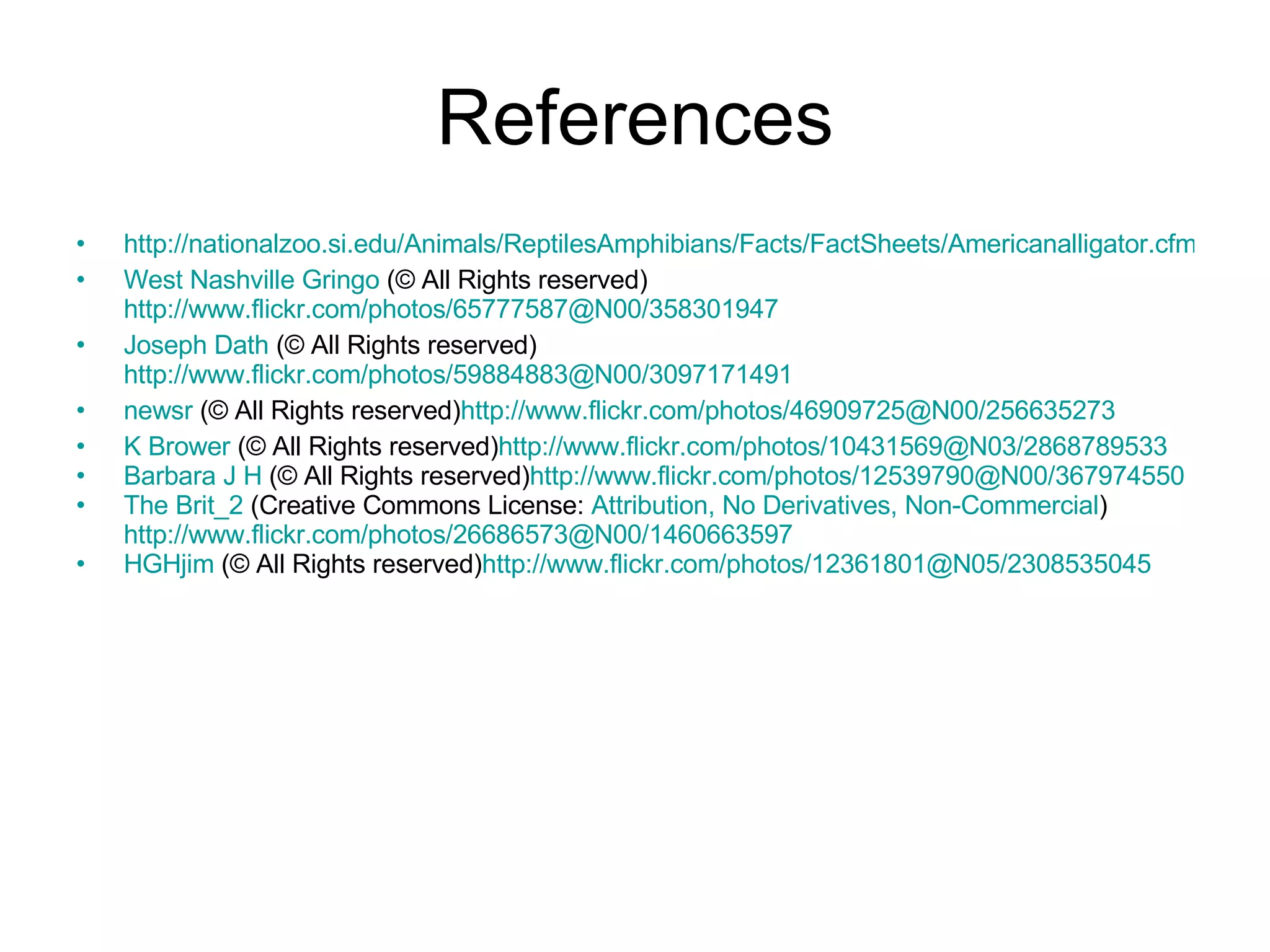 References http://nationalzoo.si.edu/Animals/ReptilesAmphibians/Facts/FactSheets/Americanalligator.cfm West Nashville Gringo  (© All Rights reserved) http://www.flickr.com/photos/65777587@N00/358301947 Joseph  Dath  (© All Rights reserved) http://www.flickr.com/photos/59884883@N00/3097171491 newsr  (© All Rights reserved) http://www.flickr.com/photos/46909725@N00/256635273 K Brower  (© All Rights reserved) http://www.flickr.com/photos/10431569@N03/2868789533 Barbara J H  (© All Rights reserved) http://www.flickr.com/photos/12539790@N00/367974550 The Brit_2  (Creative Commons License:  Attribution, No Derivatives, Non-Commercial ) http://www.flickr.com/photos/26686573@N00/1460663597 HGHjim  (© All Rights reserved) http://www.flickr.com/photos/12361801@N05/2308535045 