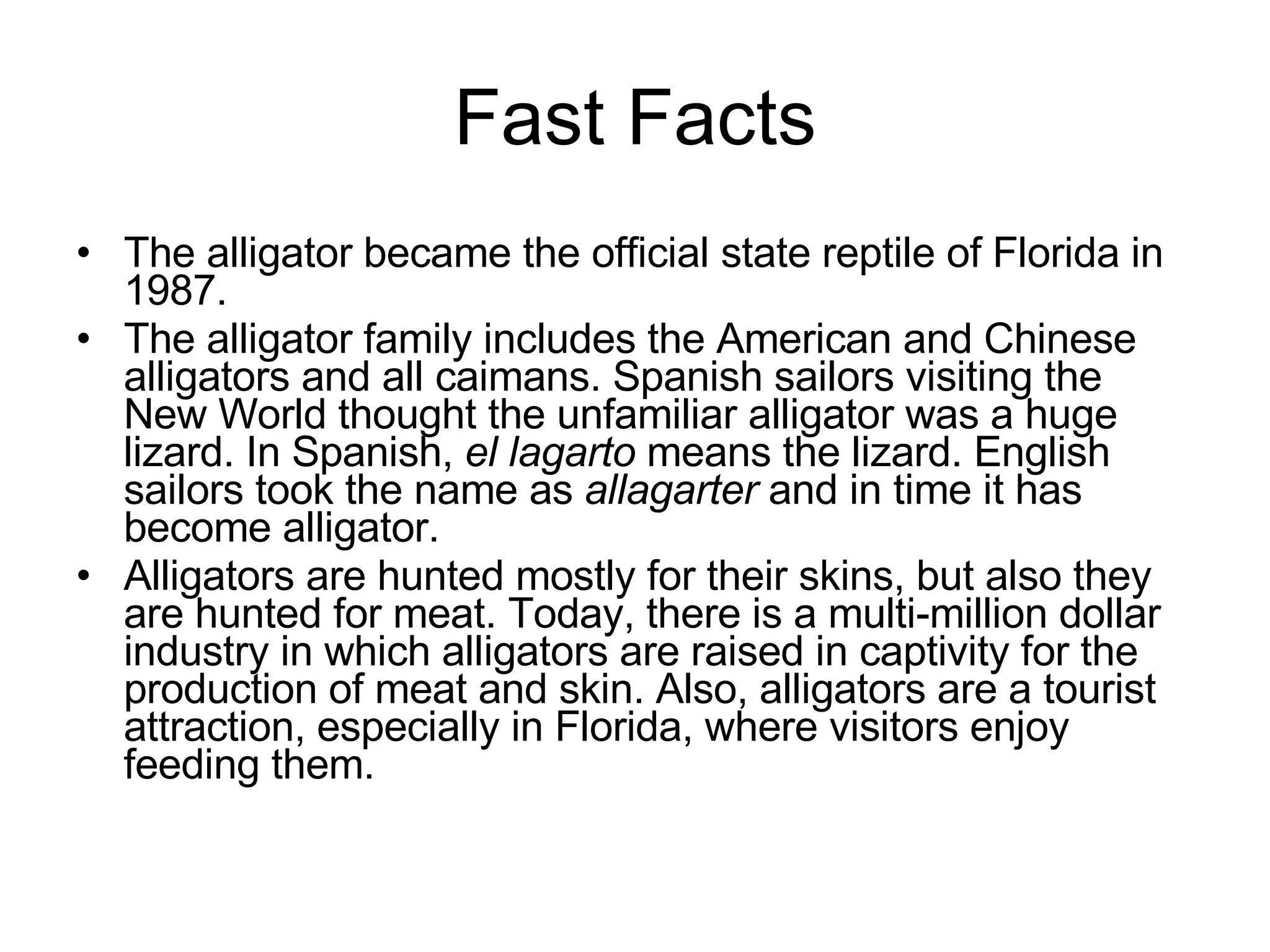 Fast Facts The alligator became the official state reptile of Florida in 1987.  The alligator family includes the American and Chinese alligators and all caimans. Spanish sailors visiting the New World thought the unfamiliar alligator was a huge lizard. In Spanish,  el lagarto  means the lizard. English sailors took the name as  allagarter  and in time it has become alligator. Alligators are hunted mostly for their skins, but also they are hunted for meat. Today, there is a multi-million dollar industry in which alligators are raised in captivity for the production of meat and skin. Also, alligators are a tourist attraction, especially in Florida, where visitors enjoy feeding them. 