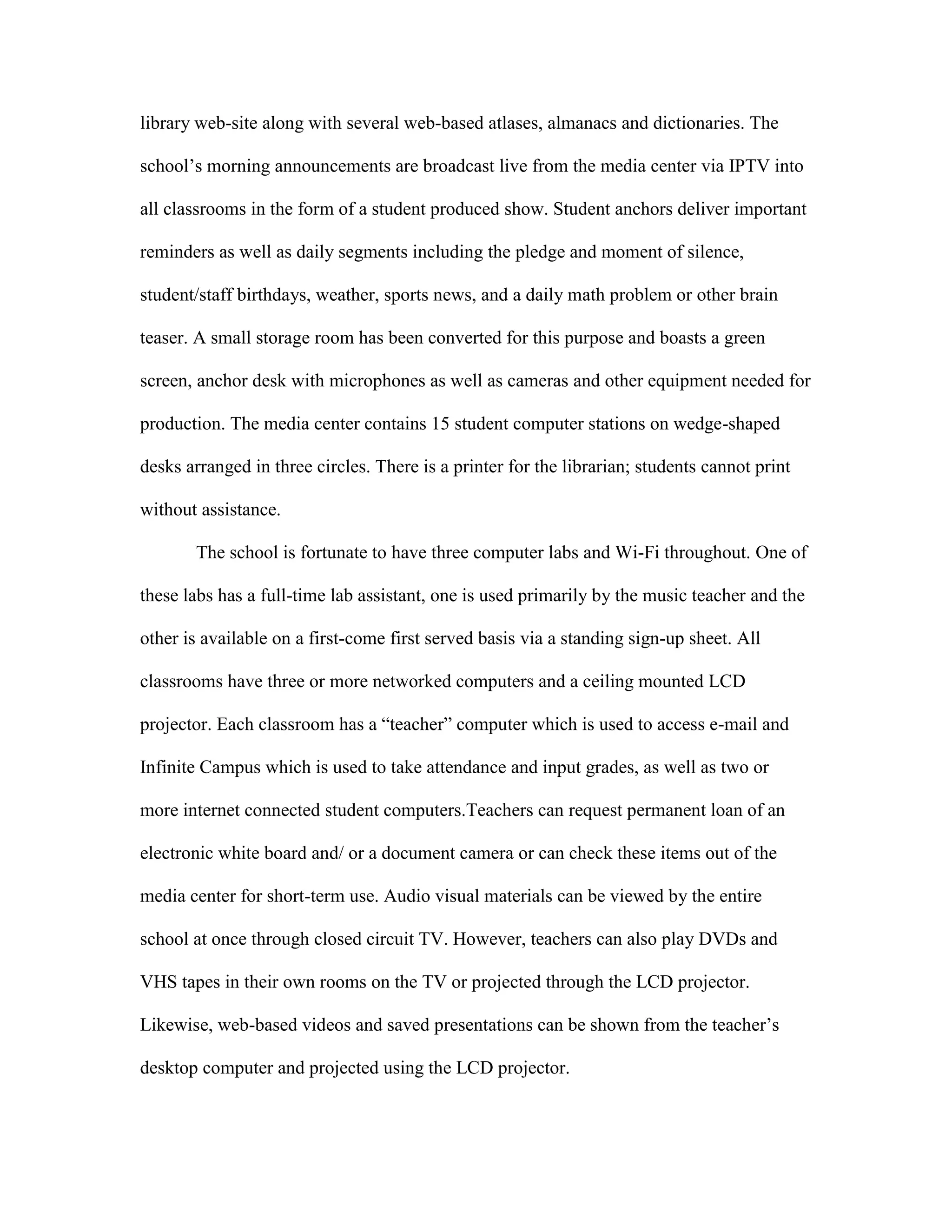library web-site along with several web-based atlases, almanacs and dictionaries. The
school’s morning announcements are broadcast live from the media center via IPTV into
all classrooms in the form of a student produced show. Student anchors deliver important
reminders as well as daily segments including the pledge and moment of silence,
student/staff birthdays, weather, sports news, and a daily math problem or other brain
teaser. A small storage room has been converted for this purpose and boasts a green
screen, anchor desk with microphones as well as cameras and other equipment needed for
production. The media center contains 15 student computer stations on wedge-shaped
desks arranged in three circles. There is a printer for the librarian; students cannot print
without assistance.
The school is fortunate to have three computer labs and Wi-Fi throughout. One of
these labs has a full-time lab assistant, one is used primarily by the music teacher and the
other is available on a first-come first served basis via a standing sign-up sheet. All
classrooms have three or more networked computers and a ceiling mounted LCD
projector. Each classroom has a “teacher” computer which is used to access e-mail and
Infinite Campus which is used to take attendance and input grades, as well as two or
more internet connected student computers.Teachers can request permanent loan of an
electronic white board and/ or a document camera or can check these items out of the
media center for short-term use. Audio visual materials can be viewed by the entire
school at once through closed circuit TV. However, teachers can also play DVDs and
VHS tapes in their own rooms on the TV or projected through the LCD projector.
Likewise, web-based videos and saved presentations can be shown from the teacher’s
desktop computer and projected using the LCD projector.

 
