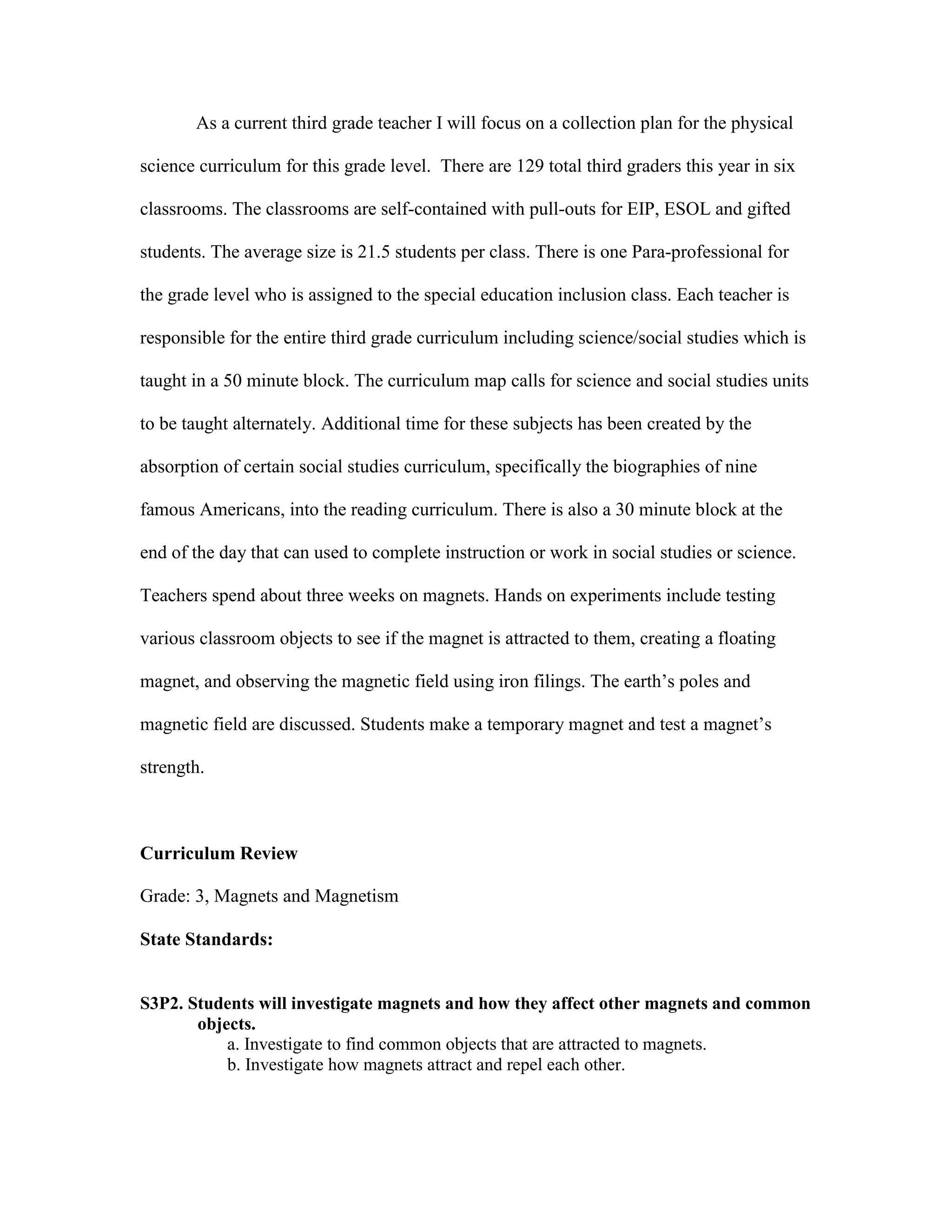 As a current third grade teacher I will focus on a collection plan for the physical
science curriculum for this grade level. There are 129 total third graders this year in six
classrooms. The classrooms are self-contained with pull-outs for EIP, ESOL and gifted
students. The average size is 21.5 students per class. There is one Para-professional for
the grade level who is assigned to the special education inclusion class. Each teacher is
responsible for the entire third grade curriculum including science/social studies which is
taught in a 50 minute block. The curriculum map calls for science and social studies units
to be taught alternately. Additional time for these subjects has been created by the
absorption of certain social studies curriculum, specifically the biographies of nine
famous Americans, into the reading curriculum. There is also a 30 minute block at the
end of the day that can used to complete instruction or work in social studies or science.
Teachers spend about three weeks on magnets. Hands on experiments include testing
various classroom objects to see if the magnet is attracted to them, creating a floating
magnet, and observing the magnetic field using iron filings. The earth’s poles and
magnetic field are discussed. Students make a temporary magnet and test a magnet’s
strength.

Curriculum Review
Grade: 3, Magnets and Magnetism
State Standards:

S3P2. Students will investigate magnets and how they affect other magnets and common
objects.
a. Investigate to find common objects that are attracted to magnets.
b. Investigate how magnets attract and repel each other.

 