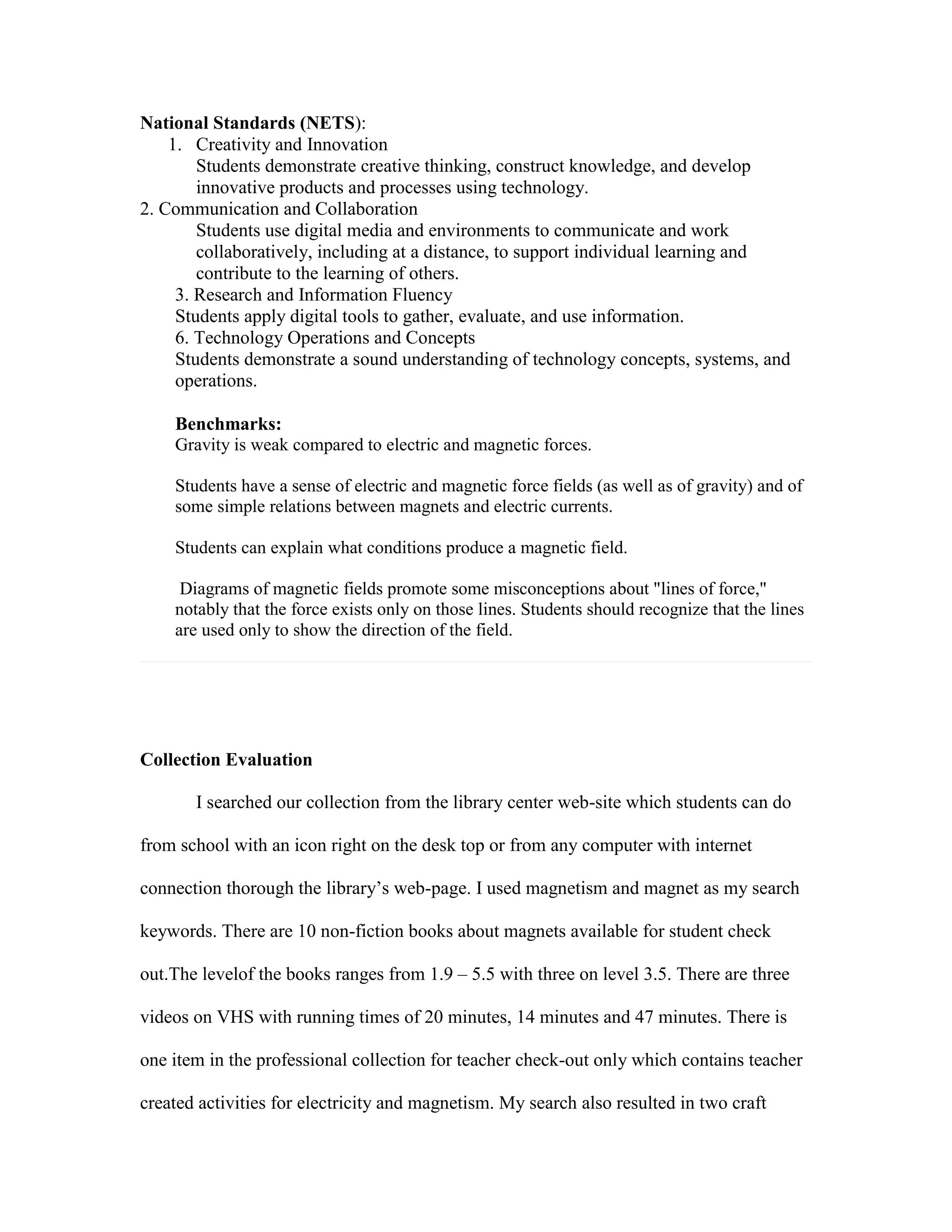 National Standards (NETS):
1. Creativity and Innovation
Students demonstrate creative thinking, construct knowledge, and develop
innovative products and processes using technology.
2. Communication and Collaboration
Students use digital media and environments to communicate and work
collaboratively, including at a distance, to support individual learning and
contribute to the learning of others.
1.3.3. Research and Information Fluency
Students apply digital tools to gather, evaluate, and use information.
6. Technology Operations and Concepts
Students demonstrate a sound understanding of technology concepts, systems, and
operations.
Benchmarks:
Gravity is weak compared to electric and magnetic forces.
Students have a sense of electric and magnetic force fields (as well as of gravity) and of
some simple relations between magnets and electric currents.
Students can explain what conditions produce a magnetic field.
Diagrams of magnetic fields promote some misconceptions about "lines of force,"
notably that the force exists only on those lines. Students should recognize that the lines
are used only to show the direction of the field.

Collection Evaluation
I searched our collection from the library center web-site which students can do
from school with an icon right on the desk top or from any computer with internet
connection thorough the library’s web-page. I used magnetism and magnet as my search
keywords. There are 10 non-fiction books about magnets available for student check
out.The levelof the books ranges from 1.9 – 5.5 with three on level 3.5. There are three
videos on VHS with running times of 20 minutes, 14 minutes and 47 minutes. There is
one item in the professional collection for teacher check-out only which contains teacher
created activities for electricity and magnetism. My search also resulted in two craft

 