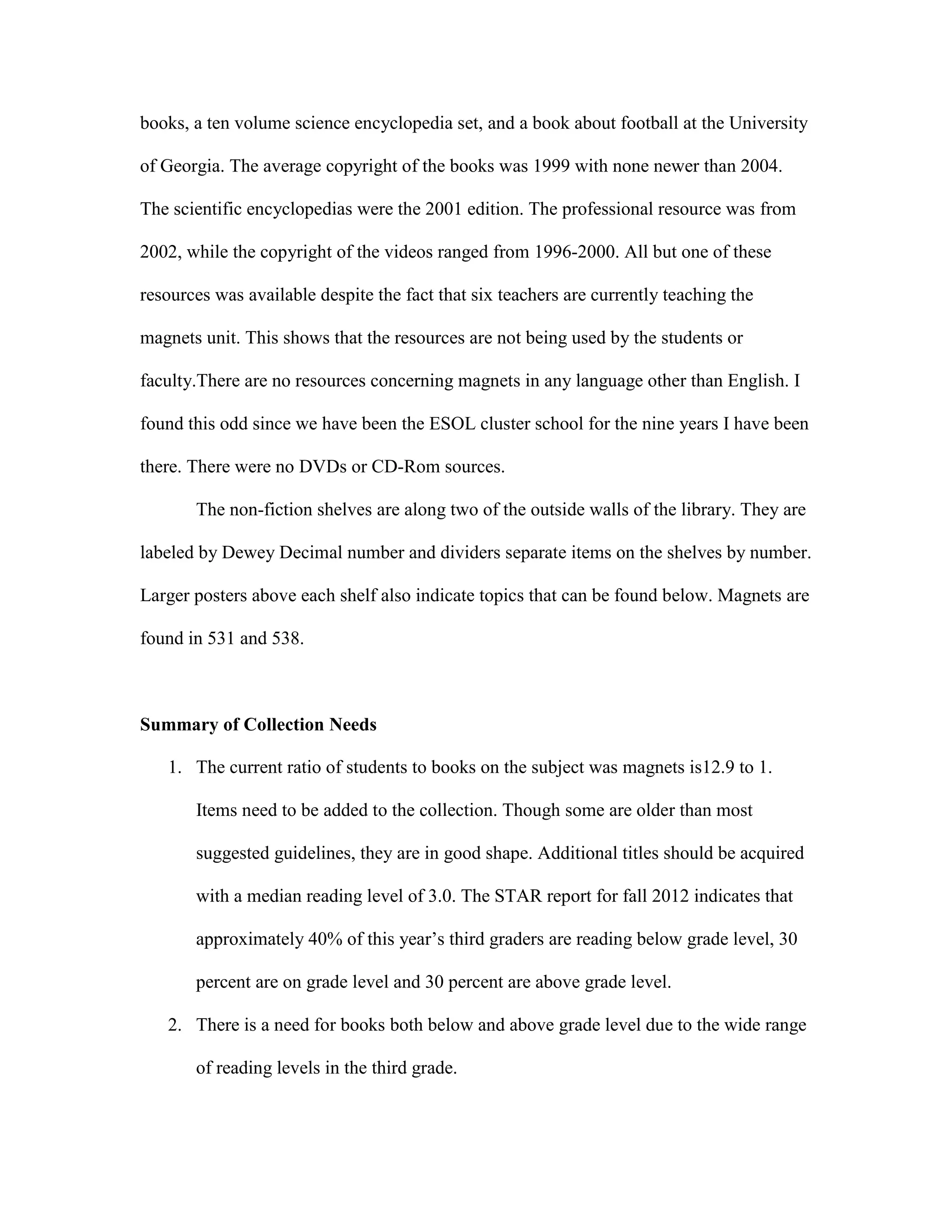books, a ten volume science encyclopedia set, and a book about football at the University
of Georgia. The average copyright of the books was 1999 with none newer than 2004.
The scientific encyclopedias were the 2001 edition. The professional resource was from
2002, while the copyright of the videos ranged from 1996-2000. All but one of these
resources was available despite the fact that six teachers are currently teaching the
magnets unit. This shows that the resources are not being used by the students or
faculty.There are no resources concerning magnets in any language other than English. I
found this odd since we have been the ESOL cluster school for the nine years I have been
there. There were no DVDs or CD-Rom sources.
The non-fiction shelves are along two of the outside walls of the library. They are
labeled by Dewey Decimal number and dividers separate items on the shelves by number.
Larger posters above each shelf also indicate topics that can be found below. Magnets are
found in 531 and 538.

Summary of Collection Needs
1. The current ratio of students to books on the subject was magnets is12.9 to 1.
Items need to be added to the collection. Though some are older than most
suggested guidelines, they are in good shape. Additional titles should be acquired
with a median reading level of 3.0. The STAR report for fall 2012 indicates that
approximately 40% of this year’s third graders are reading below grade level, 30
percent are on grade level and 30 percent are above grade level.
2. There is a need for books both below and above grade level due to the wide range
of reading levels in the third grade.

 