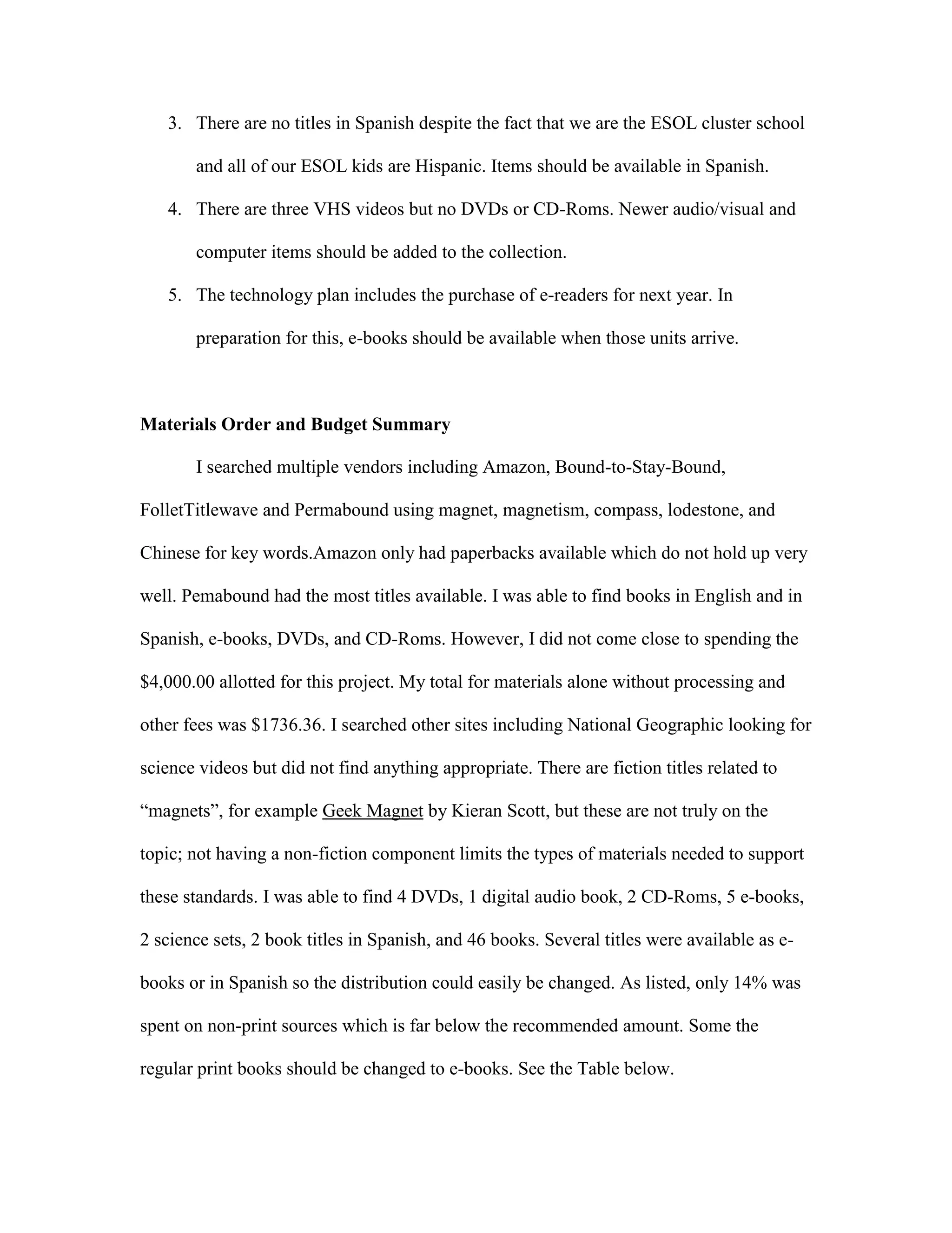 3. There are no titles in Spanish despite the fact that we are the ESOL cluster school
and all of our ESOL kids are Hispanic. Items should be available in Spanish.
4. There are three VHS videos but no DVDs or CD-Roms. Newer audio/visual and
computer items should be added to the collection.
5. The technology plan includes the purchase of e-readers for next year. In
preparation for this, e-books should be available when those units arrive.

Materials Order and Budget Summary
I searched multiple vendors including Amazon, Bound-to-Stay-Bound,
FolletTitlewave and Permabound using magnet, magnetism, compass, lodestone, and
Chinese for key words.Amazon only had paperbacks available which do not hold up very
well. Pemabound had the most titles available. I was able to find books in English and in
Spanish, e-books, DVDs, and CD-Roms. However, I did not come close to spending the
$4,000.00 allotted for this project. My total for materials alone without processing and
other fees was $1736.36. I searched other sites including National Geographic looking for
science videos but did not find anything appropriate. There are fiction titles related to
“magnets”, for example Geek Magnet by Kieran Scott, but these are not truly on the
topic; not having a non-fiction component limits the types of materials needed to support
these standards. I was able to find 4 DVDs, 1 digital audio book, 2 CD-Roms, 5 e-books,
2 science sets, 2 book titles in Spanish, and 46 books. Several titles were available as ebooks or in Spanish so the distribution could easily be changed. As listed, only 14% was
spent on non-print sources which is far below the recommended amount. Some the
regular print books should be changed to e-books. See the Table below.

 