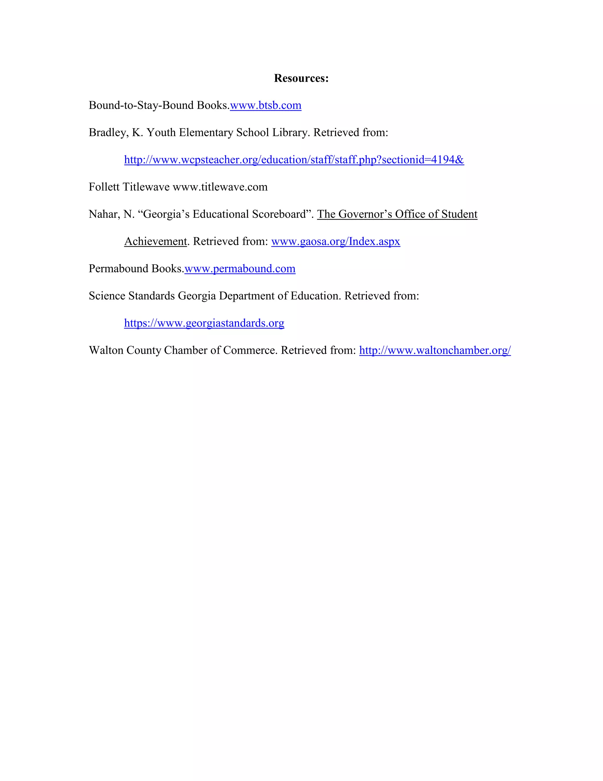 Resources:
Bound-to-Stay-Bound Books.www.btsb.com
Bradley, K. Youth Elementary School Library. Retrieved from:
http://www.wcpsteacher.org/education/staff/staff.php?sectionid=4194&
Follett Titlewave www.titlewave.com
Nahar, N. “Georgia’s Educational Scoreboard”. The Governor’s Office of Student
Achievement. Retrieved from: www.gaosa.org/Index.aspx
Permabound Books.www.permabound.com
Science Standards Georgia Department of Education. Retrieved from:
https://www.georgiastandards.org
Walton County Chamber of Commerce. Retrieved from: http://www.waltonchamber.org/

 