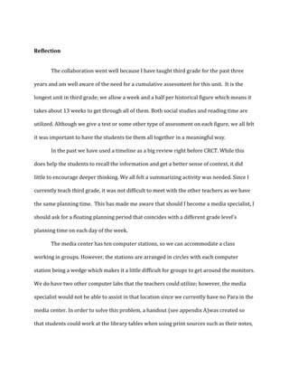 Reflection
The collaboration went well because I have taught third grade for the past three
years and am well aware of the need for a cumulative assessment for this unit. It is the
longest unit in third grade; we allow a week and a half per historical figure which means it
takes about 13 weeks to get through all of them. Both social studies and reading time are
utilized. Although we give a test or some other type of assessment on each figure, we all felt
it was important to have the students tie them all together in a meaningful way.
In the past we have used a timeline as a big review right before CRCT. While this
does help the students to recall the information and get a better sense of context, it did
little to encourage deeper thinking. We all felt a summarizing activity was needed. Since I
currently teach third grade, it was not difficult to meet with the other teachers as we have
the same planning time. This has made me aware that should I become a media specialist, I
should ask for a floating planning period that coincides with a different grade level’s
planning time on each day of the week.
The media center has ten computer stations, so we can accommodate a class
working in groups. However, the stations are arranged in circles with each computer
station being a wedge which makes it a little difficult for groups to get around the monitors.
We do have two other computer labs that the teachers could utilize; however, the media
specialist would not be able to assist in that location since we currently have no Para in the
media center. In order to solve this problem, a handout (see appendix A)was created so
that students could work at the library tables when using print sources such as their notes,

 