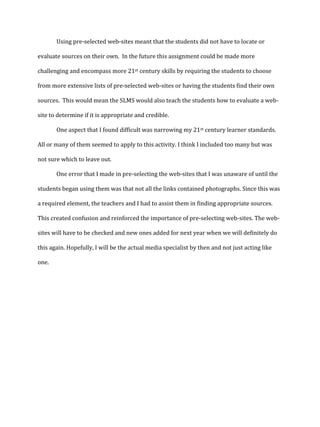 Using pre-selected web-sites meant that the students did not have to locate or
evaluate sources on their own. In the future this assignment could be made more
challenging and encompass more 21st century skills by requiring the students to choose
from more extensive lists of pre-selected web-sites or having the students find their own
sources. This would mean the SLMS would also teach the students how to evaluate a website to determine if it is appropriate and credible.
One aspect that I found difficult was narrowing my 21st century learner standards.
All or many of them seemed to apply to this activity. I think I included too many but was
not sure which to leave out.
One error that I made in pre-selecting the web-sites that I was unaware of until the
students began using them was that not all the links contained photographs. Since this was
a required element, the teachers and I had to assist them in finding appropriate sources.
This created confusion and reinforced the importance of pre-selecting web-sites. The websites will have to be checked and new ones added for next year when we will definitely do
this again. Hopefully, I will be the actual media specialist by then and not just acting like
one.

 