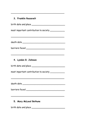 ________________________________________
3. Franklin Roosevelt
birth date and place _________________________
most important contribution to society ___________
________________________________________
death date ________________________________
barriers faced _____________________________
________________________________________
4. Lyndon B. Johnson
birth date and place _________________________
most important contribution to society ___________
________________________________________
death date ________________________________
barriers faced _____________________________
________________________________________
5. Mary McLeod Bethune
birth date and place _________________________

 