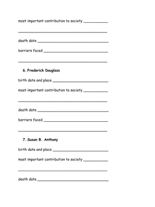 most important contribution to society ___________
________________________________________
death date ________________________________
barriers faced _____________________________
________________________________________
6. Frederick Douglass
birth date and place _________________________
most important contribution to society ___________
________________________________________
death date ________________________________
barriers faced _____________________________
________________________________________
7. Susan B. Anthony
birth date and place _________________________
most important contribution to society ___________
________________________________________
death date ________________________________

 