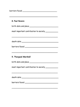 barriers faced ______________________________
__________________________________________
8. Paul Revere
birth date and place _________________________
most important contribution to society ___________
________________________________________
death date ________________________________
barriers faced _____________________________
________________________________________
9. Thurgood Marshall
birth date and place _________________________
most important contribution to society ___________
________________________________________
death date ________________________________
barriers faced _____________________________
________________________________________

 