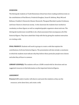 OVERVIEW:
The third grade students at Youth Elementary School have been reading nonfiction texts on
the contributions of Paul Revere, Frederick Douglass, Susan B. Anthony, Mary McLeod
Bethune, Franklin D. Roosevelt, Eleanor Roosevelt, Thurgood Marshall, Lyndon B. Johnson,
and Cesar Chavez to American society. In the classroom the students have worked on
vocabulary on these figures as well as completed graphic organizers about each one. The
third grade teachersnow would like to do a final assessment that encompasses all of the
historical figures. They have asked that I help with this by giving the students instruction
on creating a wiki.

FINAL PRODUCT: Students will work in groups to create a wiki that explains the
contributions of all nine historical figures. The presentation will also include a conclusion
in which the students must indicate why they believe these particular people were chosen
and what they all have in common.

LIBRARY LESSON(S): The students will use a SLMS-created wiki for directions and use
suggested resources to find information on the important historical figures.

ASSESSMENT
Process:SLMS and/or teacher will observe and assist the students as they use the
resources, write down facts, and create a wiki.

 