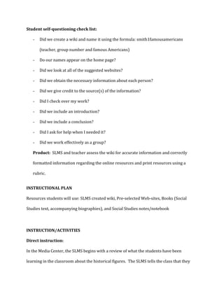Student self-questioning check list:
-

Did we create a wiki and name it using the formula: smith1famousamericans
(teacher, group number and famous Americans)

-

Do our names appear on the home page?

-

Did we look at all of the suggested websites?

-

Did we obtain the necessary information about each person?

-

Did we give credit to the source(s) of the information?

-

Did I check over my work?

-

Did we include an introduction?

-

Did we include a conclusion?

-

Did I ask for help when I needed it?

-

Did we work effectively as a group?

Product: SLMS and teacher assess the wiki for accurate information and correctly
formatted information regarding the online resources and print resources using a
rubric.
INSTRUCTIONAL PLAN
Resources students will use: SLMS created wiki, Pre-selected Web-sites, Books (Social
Studies text, accompanying biographies), and Social Studies notes/notebook

INSTRUCTION/ACTIVITIES
Direct instruction:
In the Media Center, the SLMS begins with a review of what the students have been
learning in the classroom about the historical figures. The SLMS tells the class that they

 
