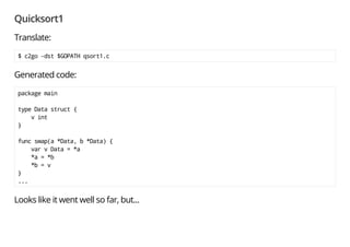 Quicksort1
Translate:
$ c2go -dst $GOPATH qsort1.c
No worry about the message; this is a warning.
main/qsort1.go: cannot find copyright notice in C file qsort1.c
Generated code:
package main
type Data struct {
v int
}
func swap(a *Data, b *Data) {
var v Data = *a
*a = *b
*b = v
}
...
 