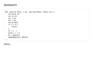 Quicksort1
...
func _qsort(d *Data, l int, cmp func(*Data, *Data) int) {
var pivot int
var le int
var i int
var j int
var pv Data
if l == 0 {
return
}
le = l - 1
pivot = l / 2
pv = d[pivot]
swap(&d[pivot], &d[le])
...
Looks like it went well so far, but Aw, Snap! #
src/main/qsort1.go:24: invalid operation: d[pivot] (type *Data does not support indexing)
src/main/qsort1.go:25: invalid operation: d[pivot] (type *Data does not support indexing)
src/main/qsort1.go:25: invalid operation: d[le] (type *Data does not support indexing)
...
 
