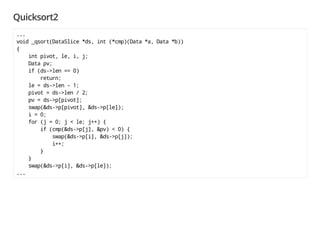 Quicksort2
...
void _qsort(DataSlice *ds, int (*cmp)(Data *a, Data *b))
{
int pivot, le, i, j;
Data pv;
if (ds->len == 0)
return;
le = ds->len - 1;
pivot = ds->len / 2;
pv = ds->p[pivot];
swap(&ds->p[pivot], &ds->p[le]);
i = 0;
for (j = 0; j < le; j++) {
if (cmp(&ds->p[j], &pv) < 0) {
swap(&ds->p[i], &ds->p[j]);
i++;
}
}
swap(&ds->p[i], &ds->p[le]);
...
 