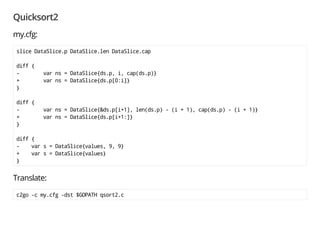 Quicksort2
my.cfg:
slice DataSlice.p DataSlice.len DataSlice.cap
diff {
- var ns = DataSlice{ds.p, i, cap(ds.p)}
+ var ns = DataSlice{ds.p[0:i]}
}
diff {
- var ns = DataSlice{&ds.p[i+1], len(ds.p) - (i + 1), cap(ds.p) - (i + 1)}
+ var ns = DataSlice{ds.p[i+1:]}
}
diff {
- var s = DataSlice{values, 9, 9}
+ var s = DataSlice{values}
}
 