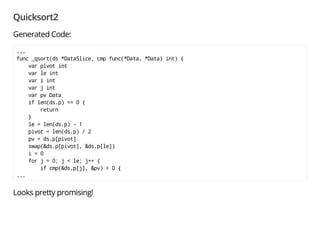 Quicksort2
Translate:
c2go -c my.cfg -dst $GOPATH qsort2.c
Forget all the unfamiliar messages; these are warnings:
qsort2.c:39: too many fields in braced initializer of DataSlice
qsort2.c:43: too many fields in braced initializer of DataSlice
qsort2.c:61: too many fields in braced initializer of DataSlice
main/qsort2.go: cannot find copyright notice in C file qsort2.c
 