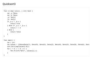 Quicksort3
...
func (x cmp) Less(i, j int) bool {
var _a *Data
var _b *Data
_a = &x[i]
_b = &x[j]
if _a.v < _b.v {
return true
} else if _a.v > _b.v {
return 1 < 0
} else {
return false
}
}
func main() {
var i int
var values = []Data{Data{1}, Data{9}, Data{5}, Data{2}, Data{4}, Data{3}, Data{8}, Data{6}, Data{7}}
sort.Sort(cmp(values[:9]))
for i = 0; i < 9; i++ {
fmt.Printf("%dn", values[i].v)
}
}
 