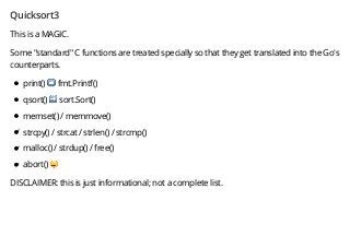 Quicksort3
This is a MAGIC.
Some "standard" C functions are treated specially so that they get translated into the Go's
counterparts.
print() ➡️ fmt.Printf()
qsort() ➡️ sort.Sort()
memset() / memmove()
strcpy() / strcat / strlen() / strcmp()
malloc() / strdup() / free()
abort() '
DISCLAIMER: this is just informational; not a complete list.
 