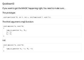 Quicksort3
If you want to get the MAGIC happening right, You need to make sure...
The prototype:
void qsort(void *d, int l, int s, int(*cmp)(void *, void *));
The third argument cmp() function:
void cmp(void *a, void *b)
{
type_in_question *a_, *b_;
a_ = a;
b_ = b;
}
not
void cmp(void *a, void *b)
{
type_in_question *a_ = a, *b_ = b;
}
 