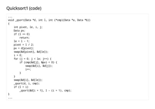 Quicksort1 (code)
...
void _qsort(Data *d, int l, int (*cmp)(Data *a, Data *b))
{
int pivot, le, i, j;
Data pv;
if (l == 0)
return;
le = l - 1;
pivot = l / 2;
pv = d[pivot];
swap(&d[pivot], &d[le]);
i = 0;
for (j = 0; j < le; j++) {
if (cmp(&d[j], &pv) < 0) {
swap(&d[i], &d[j]);
i++;
}
}
swap(&d[i], &d[le]);
_qsort(d, i, cmp);
if (l > i)
_qsort(&d[i + 1], l - (i + 1), cmp);
}
...
 