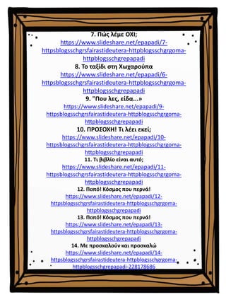 7. Πώς λέμε ΟΧΙ;
https://www.slideshare.net/epapadi/7-
httpsblogsschgrsfairastideutera-httpblogsschgrgoma-
httpblogsschgrepapadi
8. Το ταξίδι στη Χωχαρούπα
https://www.slideshare.net/epapadi/6-
httpsblogsschgrsfairastideutera-httpblogsschgrgoma-
httpblogsschgrepapadi
9. "Που λες, είδα...»
https://www.slideshare.net/epapadi/9-
httpsblogsschgrsfairastideutera-httpblogsschgrgoma-
httpblogsschgrepapadi
10. ΠΡΟΣΟΧΗ! Τι λέει εκεί;
https://www.slideshare.net/epapadi/10-
httpsblogsschgrsfairastideutera-httpblogsschgrgoma-
httpblogsschgrepapadi
11. Τι βιβλίο είναι αυτό;
https://www.slideshare.net/epapadi/11-
httpsblogsschgrsfairastideutera-httpblogsschgrgoma-
httpblogsschgrepapadi
12. Ποπό! Κόσμος που περνά!
https://www.slideshare.net/epapadi/12-
httpsblogsschgrsfairastideutera-httpblogsschgrgoma-
httpblogsschgrepapadi
13. Ποπό! Κόσμος που περνά!
https://www.slideshare.net/epapadi/13-
httpsblogsschgrsfairastideutera-httpblogsschgrgoma-
httpblogsschgrepapadi
14. Με προσκαλούν και προσκαλώ
https://www.slideshare.net/epapadi/14-
httpsblogsschgrsfairastideutera-httpblogsschgrgoma-
httpblogsschgrepapadi-228178686
 