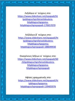 Λεξιλόγιο α΄ τεύχους στο:
https://www.slideshare.net/epapadi/ht
tpsblogsschgrsfairastideutera-
httpblogsschgrgoma-
httpblogsschgrepapadi-170657070
Λεξιλόγιο β΄ τεύχους στο:
https://www.slideshare.net/epapadi/ht
tpsblogsschgrsfairastideutera-
httpblogsschgrgoma-
httpblogsschgrepapadi-188699930
Οικογένειες λέξεων α΄ τεύχους στο:
https://www.slideshare.net/epapadi/60
-httpsblogsschgrsfairastideutera-
httpblogsschgrgoma-
httpblogsschgrepapadi
Αφίσες γραμματικής στο:
https://www.slideshare.net/epapadi/ht
tpblogsschgrgoma-
httpblogsschgrepapadi-139405976
 