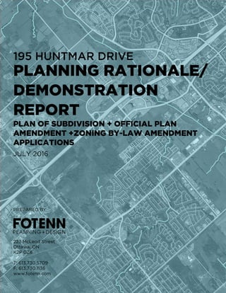 PLANNING RATIONALE/
DEMONSTRATION
REPORT
195 HUNTMAR DRIVE
PLAN OF SUBDIVISION + OFFICIAL PLAN
AMENDMENT +ZONING BY-LAW AMENDMENT
APPLICATIONS
PREPARED BY:
223 McLeod Street
Ottawa, ON
K2P 0Z8
T: 613.730.5709
F: 613.730.1136
www.fotenn.com
JULY 2016
 