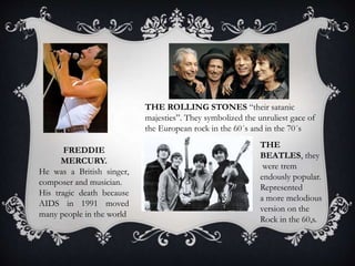 FREDDIE
MERCURY.
He was a British singer,
composer and musician.
His tragic death because
AIDS in 1991 moved
many people in the world
THE ROLLING STONES “their satanic
majesties”. They symbolized the unruliest gace of
the European rock in the 60´s and in the 70´s
THE
BEATLES, they
were trem
endously popular.
Represented
a more melodious
version on the
Rock in the 60,s.
 